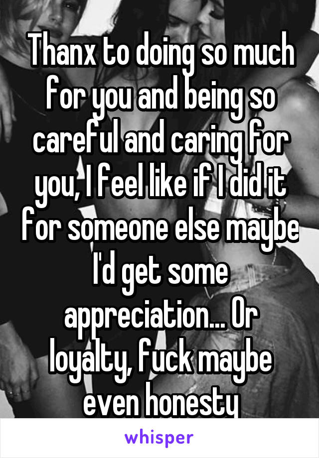 Thanx to doing so much for you and being so careful and caring for you, I feel like if I did it for someone else maybe I'd get some appreciation... Or loyalty, fuck maybe even honesty