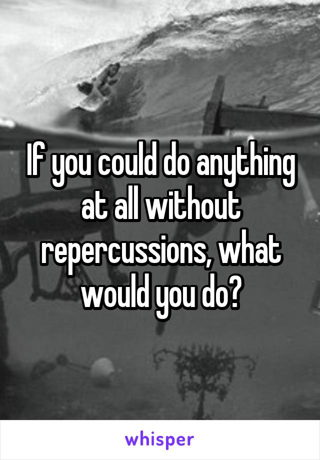 If you could do anything at all without repercussions, what would you do?