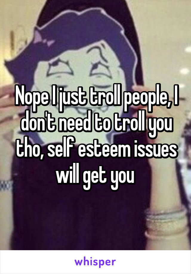 Nope I just troll people, I don't need to troll you tho, self esteem issues will get you 