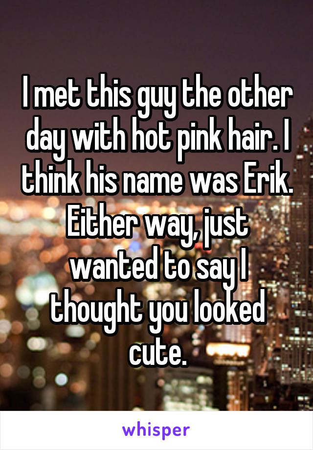 I met this guy the other day with hot pink hair. I think his name was Erik. Either way, just wanted to say I thought you looked cute.