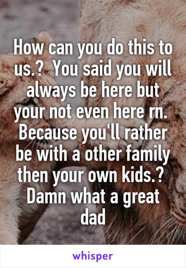 How can you do this to us.?  You said you will always be here but your not even here rn.  Because you'll rather be with a other family then your own kids.?  Damn what a great dad