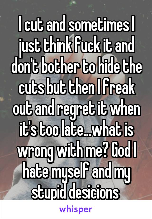 I cut and sometimes I just think fuck it and don't bother to hide the cuts but then I freak out and regret it when it's too late...what is wrong with me? God I hate myself and my stupid desicions 