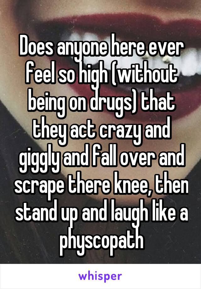 Does anyone here ever feel so high (without being on drugs) that they act crazy and giggly and fall over and scrape there knee, then stand up and laugh like a physcopath