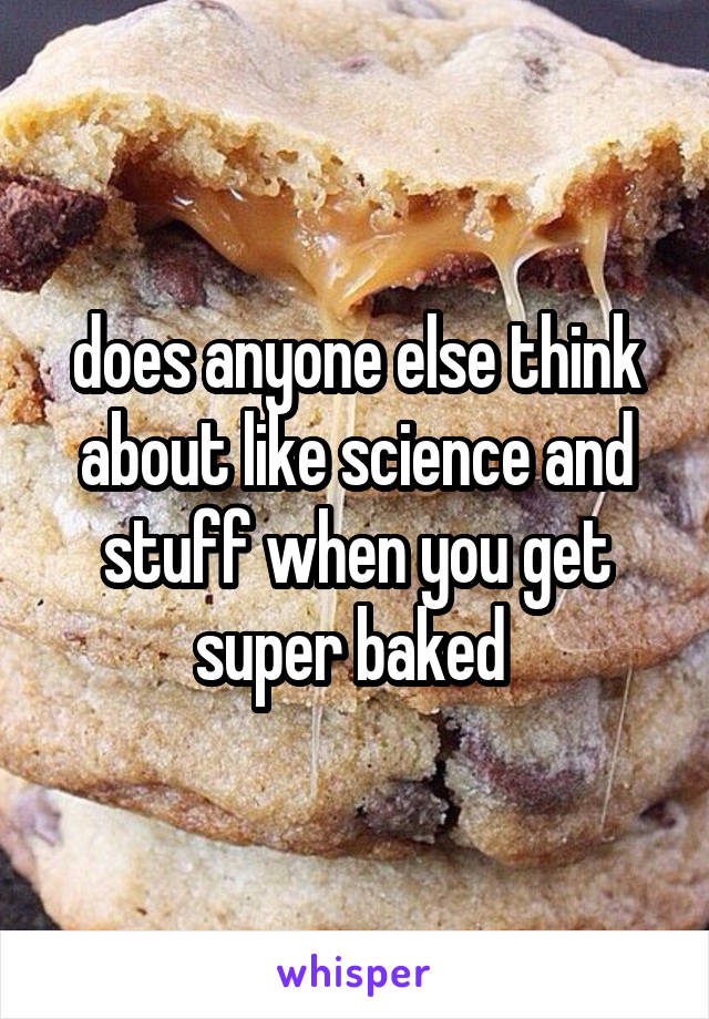 does anyone else think about like science and stuff when you get super baked 