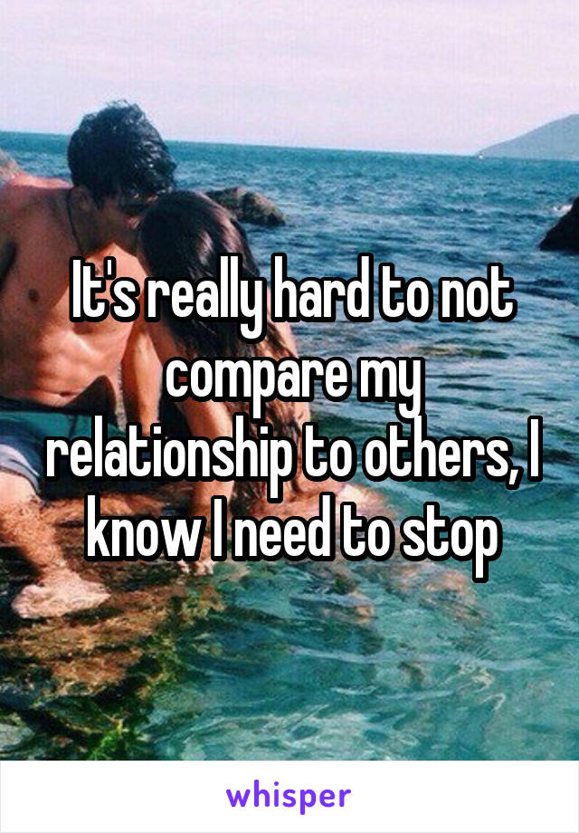 It's really hard to not compare my relationship to others, I know I need to stop