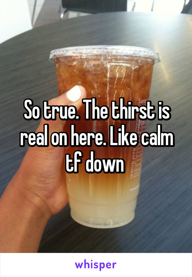 So true. The thirst is real on here. Like calm tf down 