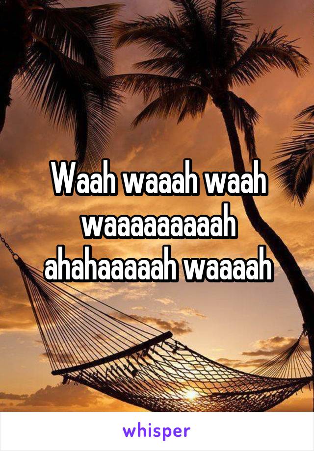 Waah waaah waah waaaaaaaaah ahahaaaaah waaaah