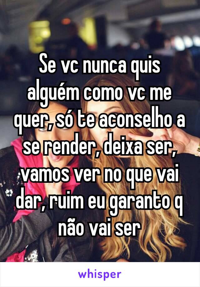 Se vc nunca quis alguém como vc me quer, só te aconselho a se render, deixa ser, vamos ver no que vai dar, ruim eu garanto q não vai ser