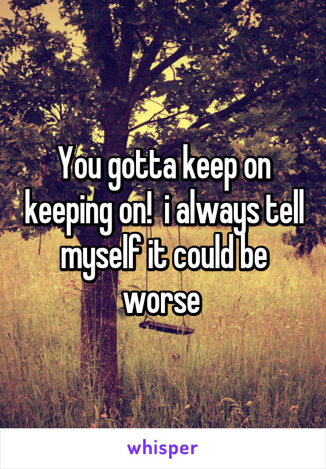 You gotta keep on keeping on!  i always tell myself it could be worse 