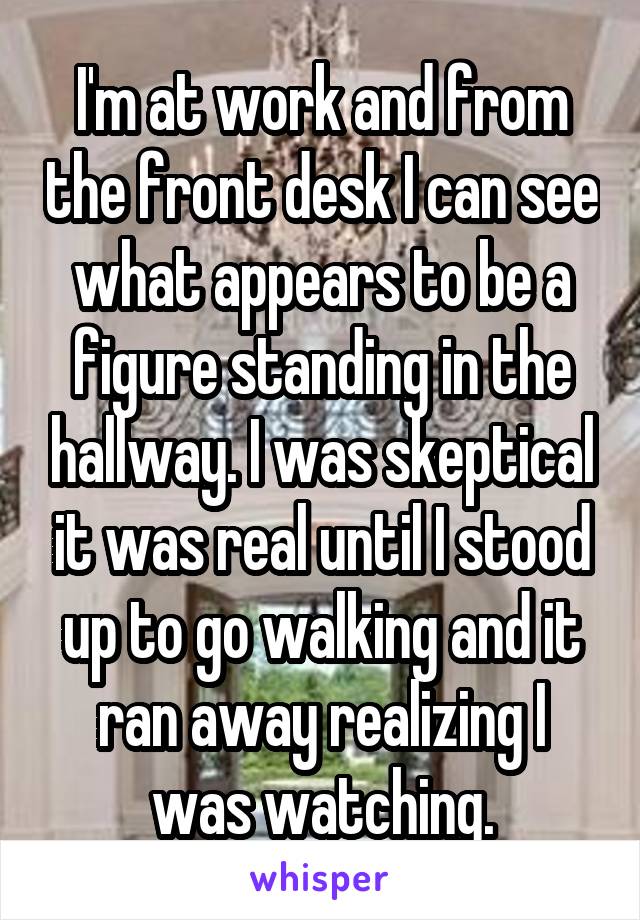 I'm at work and from the front desk I can see what appears to be a figure standing in the hallway. I was skeptical it was real until I stood up to go walking and it ran away realizing I was watching.