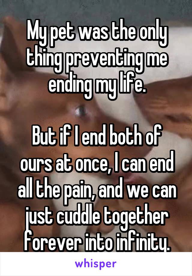 My pet was the only thing preventing me ending my life.

But if I end both of ours at once, I can end all the pain, and we can just cuddle together forever into infinity.