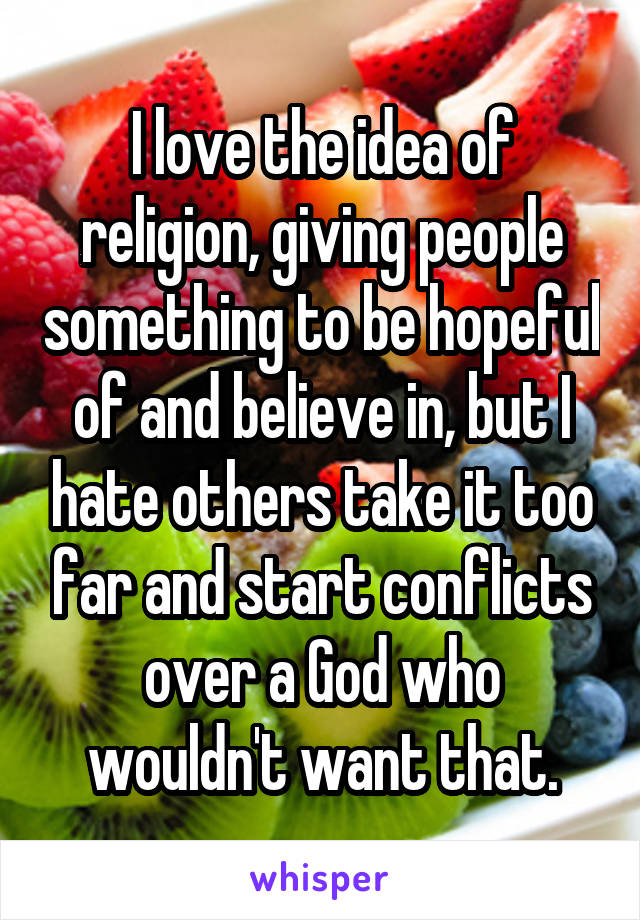 I love the idea of religion, giving people something to be hopeful of and believe in, but I hate others take it too far and start conflicts over a God who wouldn't want that.