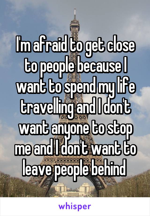 I'm afraid to get close to people because I want to spend my life travelling and I don't want anyone to stop me and I don't want to leave people behind 