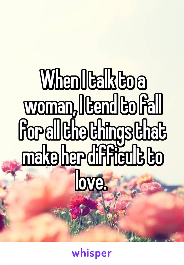 When I talk to a woman, I tend to fall for all the things that make her difficult to love. 