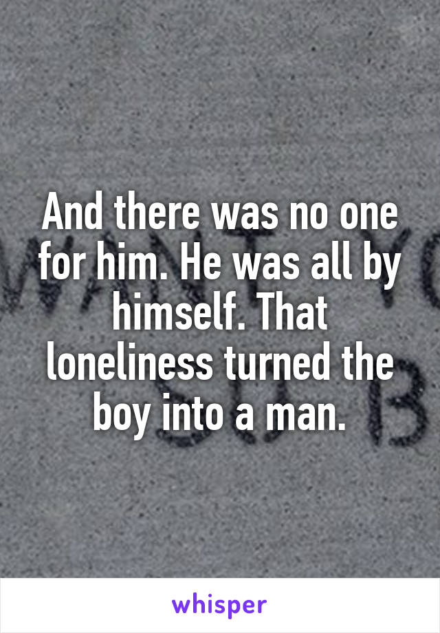 And there was no one for him. He was all by himself. That loneliness turned the boy into a man.