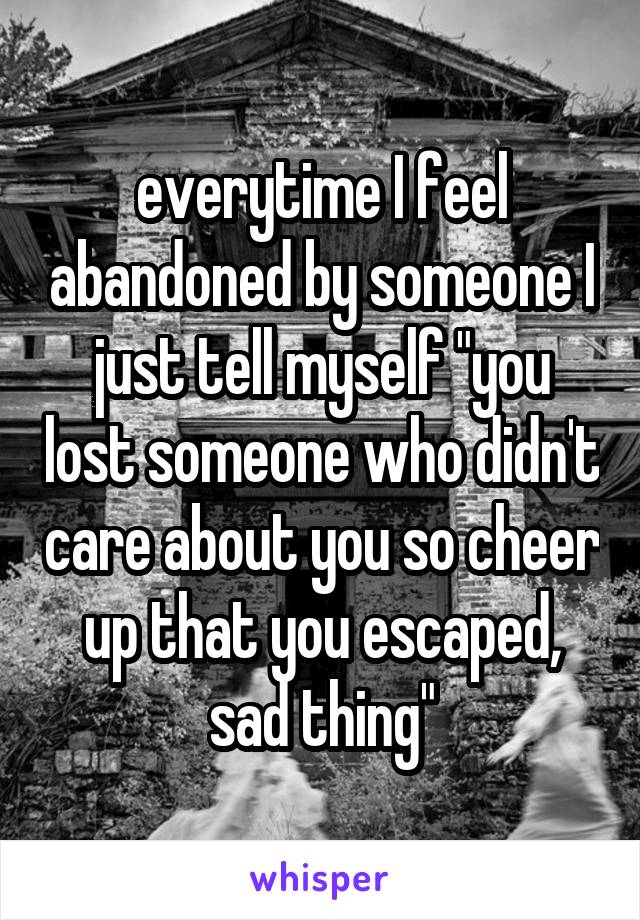 everytime I feel abandoned by someone I just tell myself "you lost someone who didn't care about you so cheer up that you escaped, sad thing"