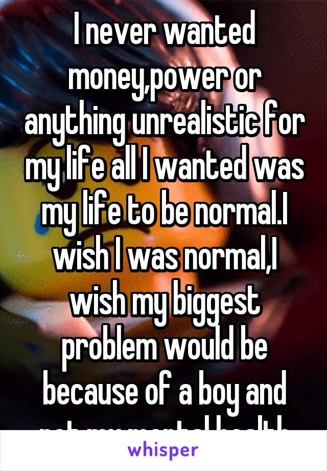 I never wanted money,power or anything unrealistic for my life all I wanted was my life to be normal.I wish I was normal,I wish my biggest problem would be because of a boy and not my mental health