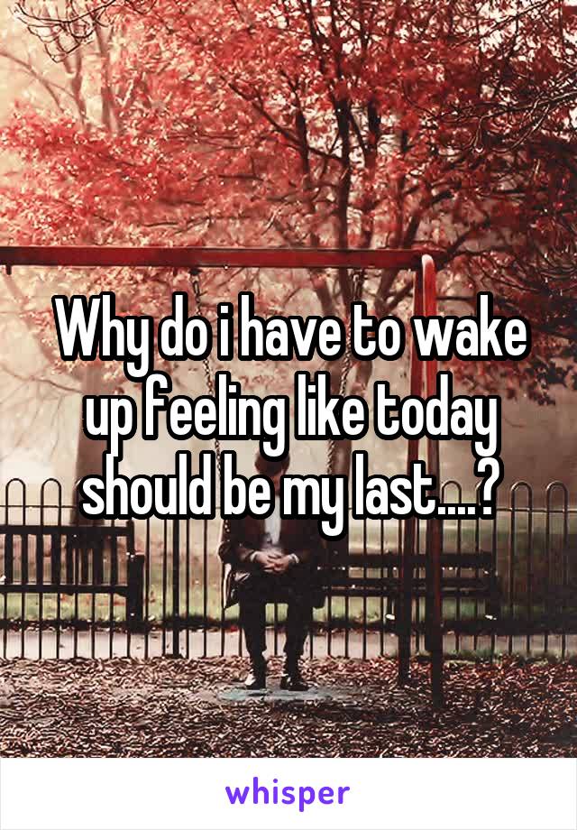 Why do i have to wake up feeling like today should be my last....?