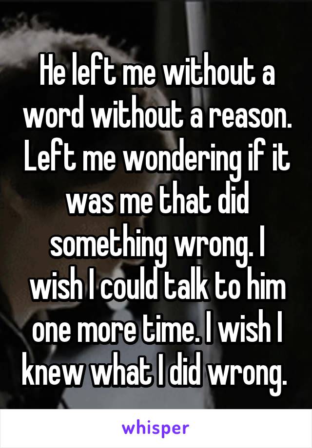 He left me without a word without a reason. Left me wondering if it was me that did something wrong. I wish I could talk to him one more time. I wish I knew what I did wrong. 