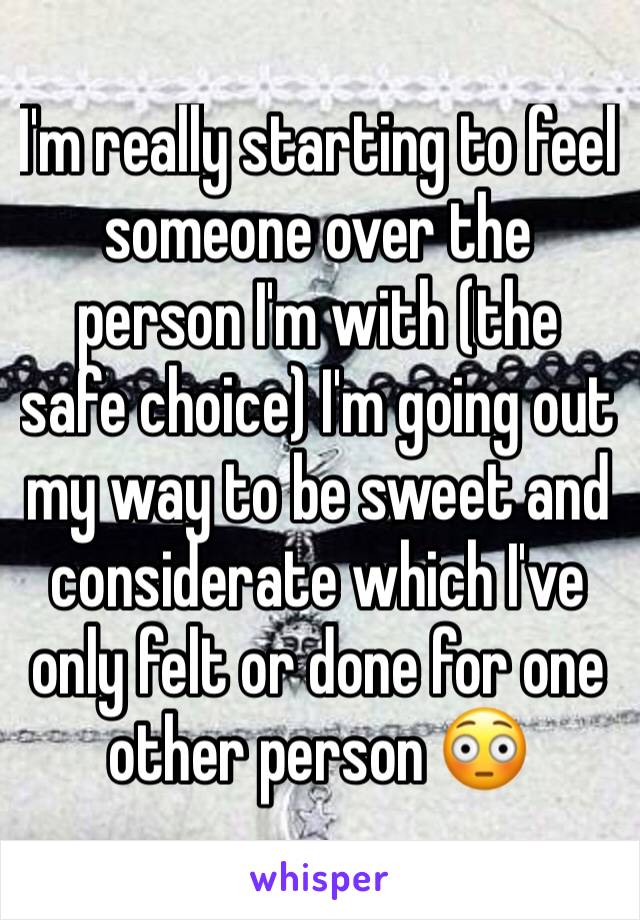 I'm really starting to feel someone over the person I'm with (the safe choice) I'm going out my way to be sweet and considerate which I've only felt or done for one other person 😳