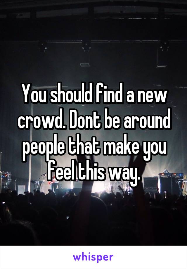 You should find a new crowd. Dont be around people that make you feel this way.