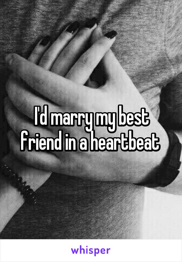 I'd marry my best friend in a heartbeat 