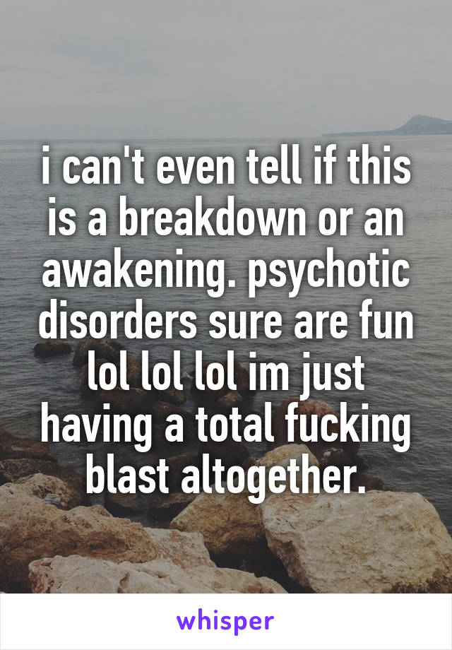 i can't even tell if this is a breakdown or an awakening. psychotic disorders sure are fun lol lol lol im just having a total fucking blast altogether.