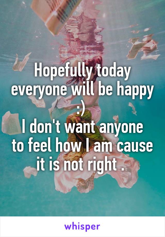 Hopefully today everyone will be happy :) 
I don't want anyone to feel how I am cause it is not right . 