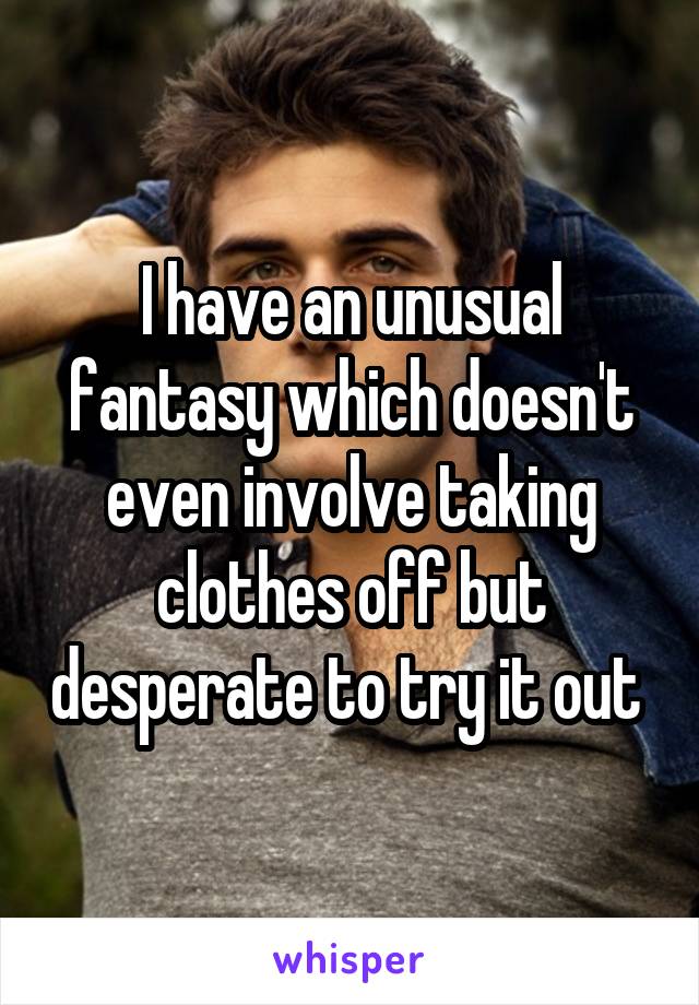 I have an unusual fantasy which doesn't even involve taking clothes off but desperate to try it out 