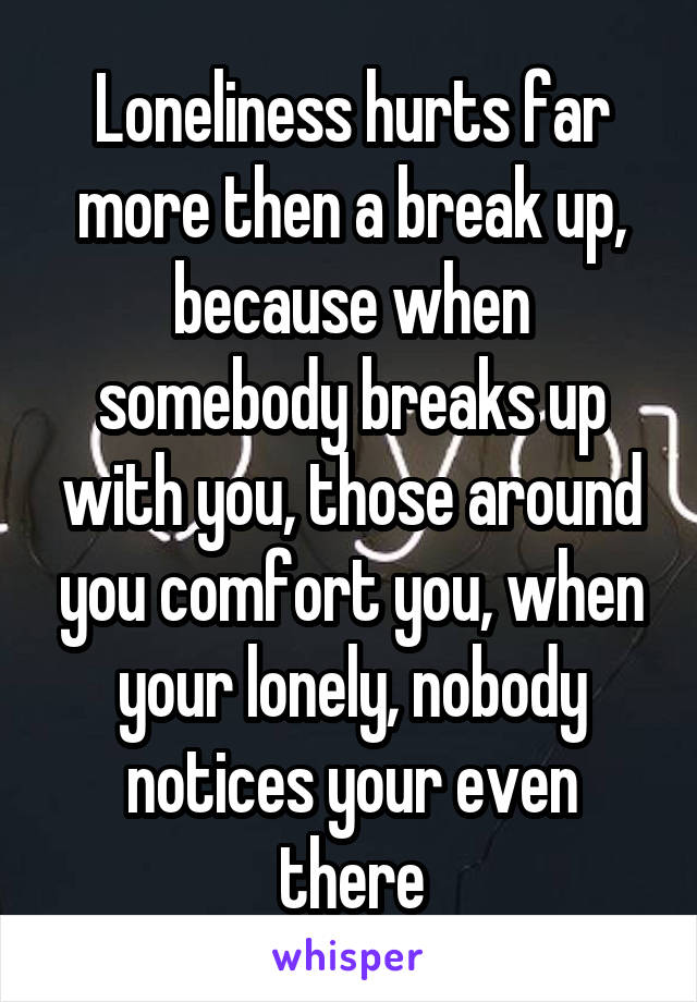 Loneliness hurts far more then a break up, because when somebody breaks up with you, those around you comfort you, when your lonely, nobody notices your even there