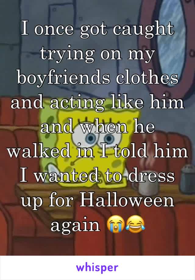 I once got caught trying on my boyfriends clothes and acting like him and when he walked in I told him I wanted to dress up for Halloween again 😭😂