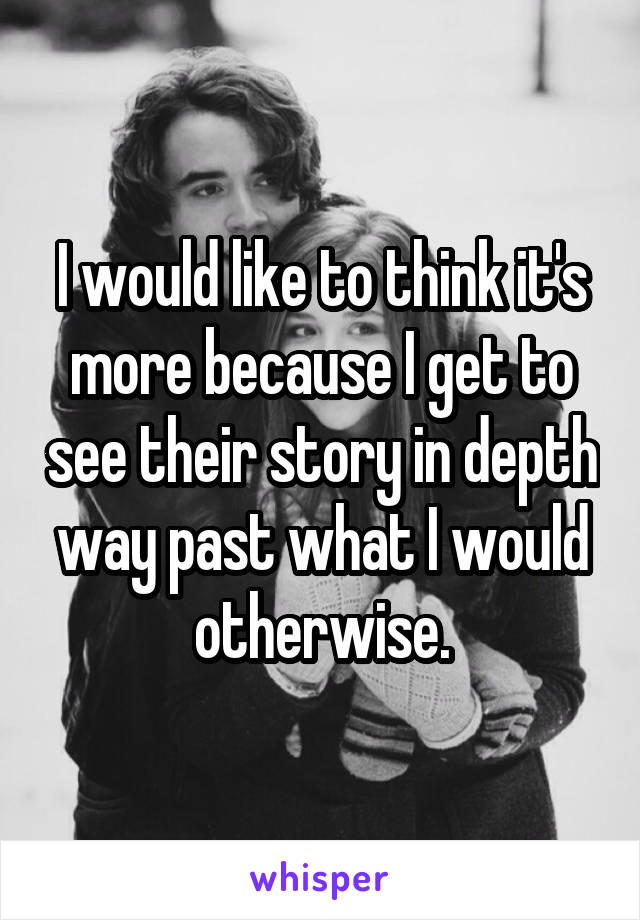 I would like to think it's more because I get to see their story in depth way past what I would otherwise.