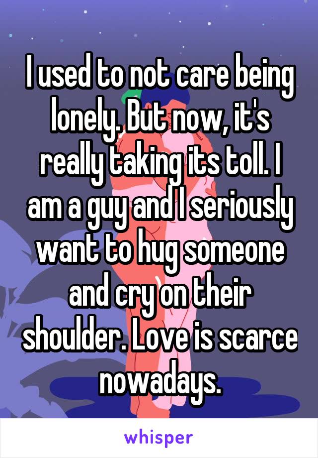 I used to not care being lonely. But now, it's really taking its toll. I am a guy and I seriously want to hug someone and cry on their shoulder. Love is scarce nowadays.