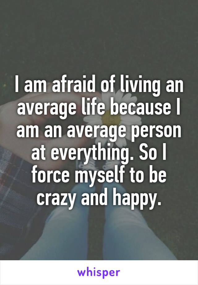 I am afraid of living an average life because I am an average person at everything. So I force myself to be crazy and happy.