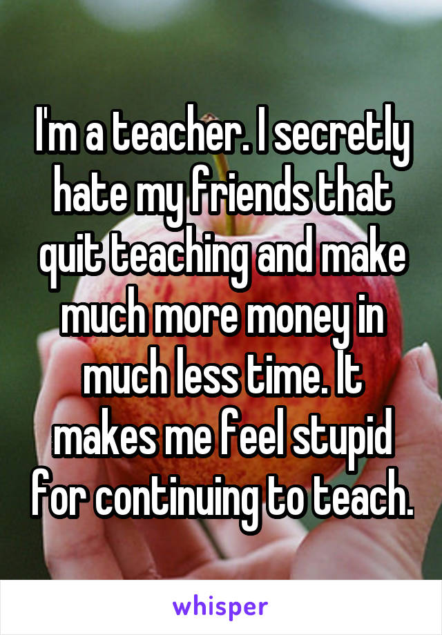 I'm a teacher. I secretly hate my friends that quit teaching and make much more money in much less time. It makes me feel stupid for continuing to teach.