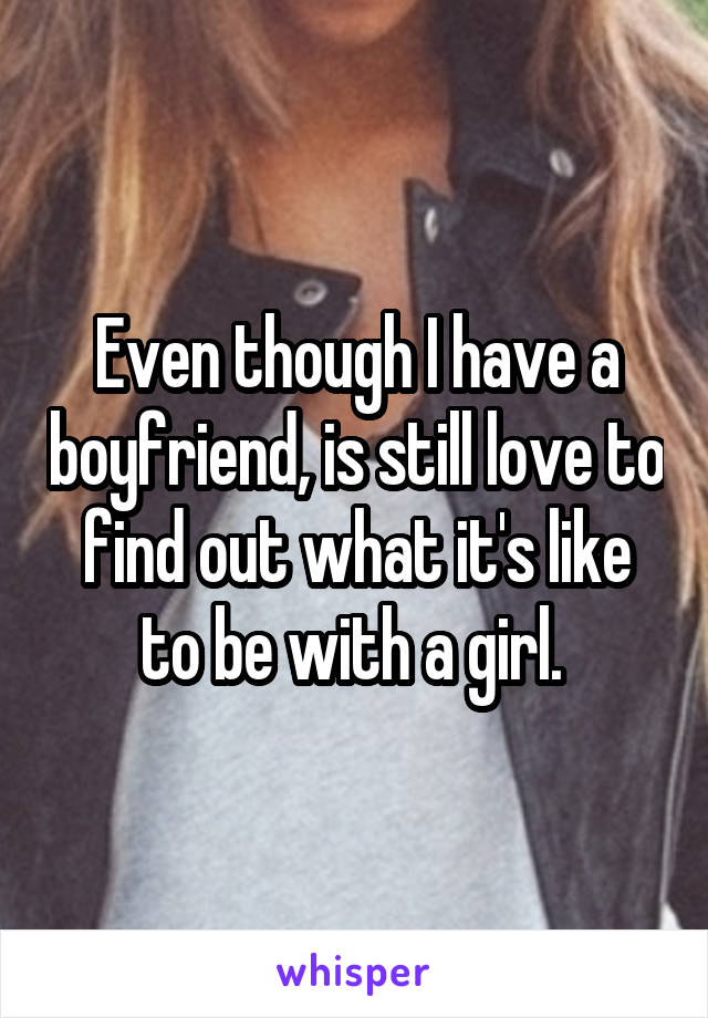 Even though I have a boyfriend, is still love to find out what it's like to be with a girl. 