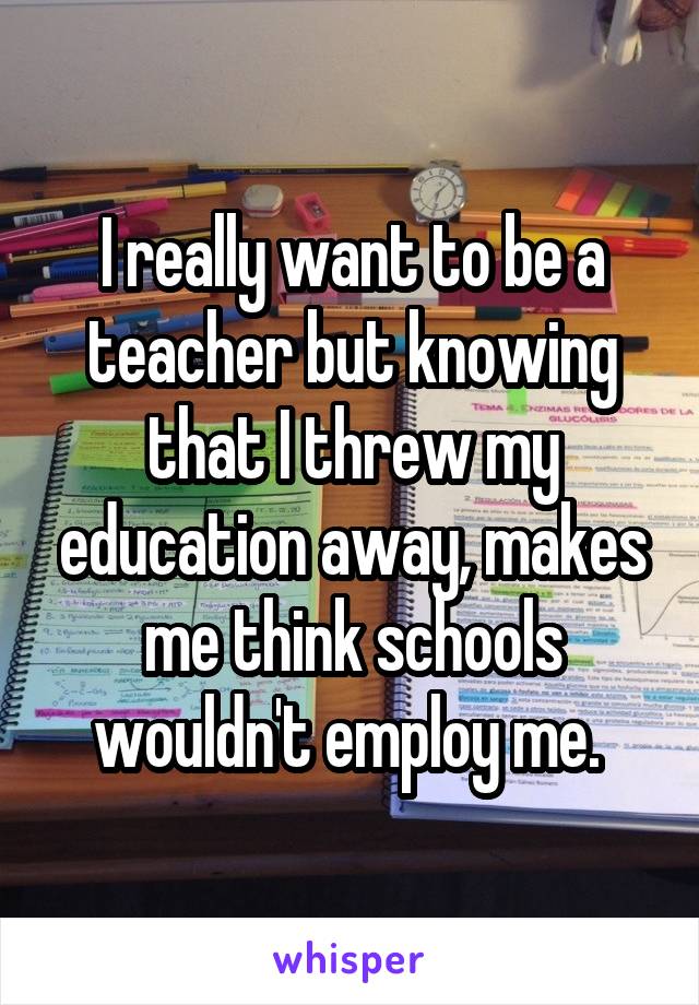 I really want to be a teacher but knowing that I threw my education away, makes me think schools wouldn't employ me. 