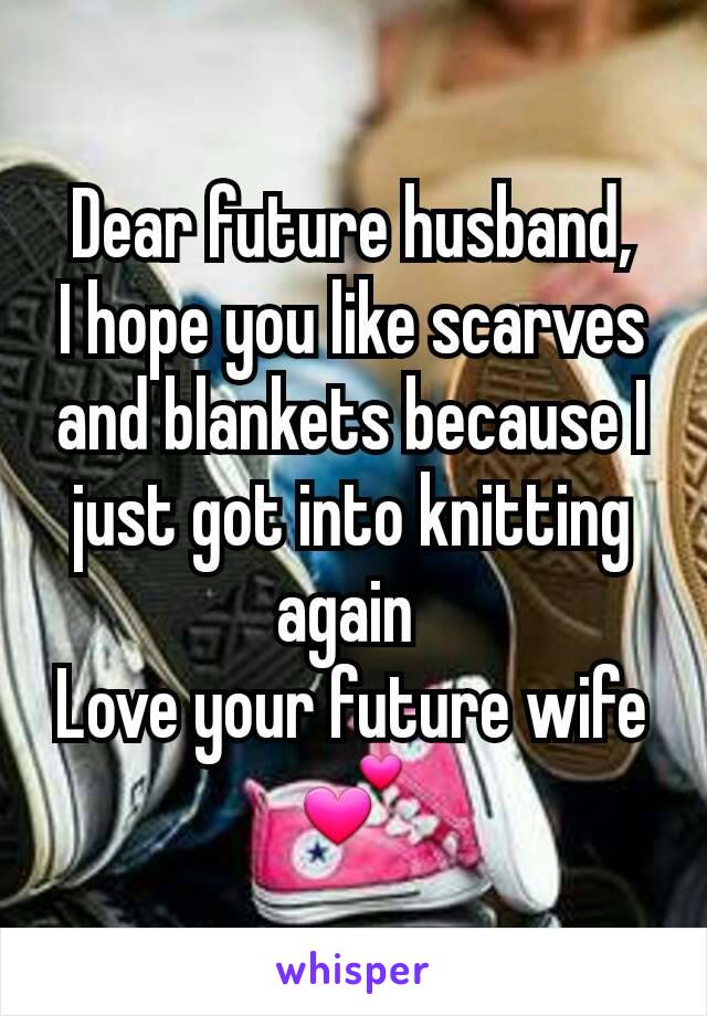 Dear future husband,
I hope you like scarves and blankets because I just got into knitting again 
Love your future wife 💕