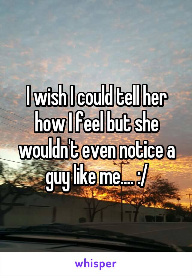 I wish I could tell her how I feel but she wouldn't even notice a guy like me.... :/