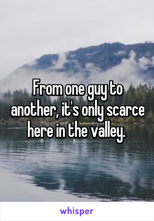 From one guy to another, it's only scarce here in the valley. 