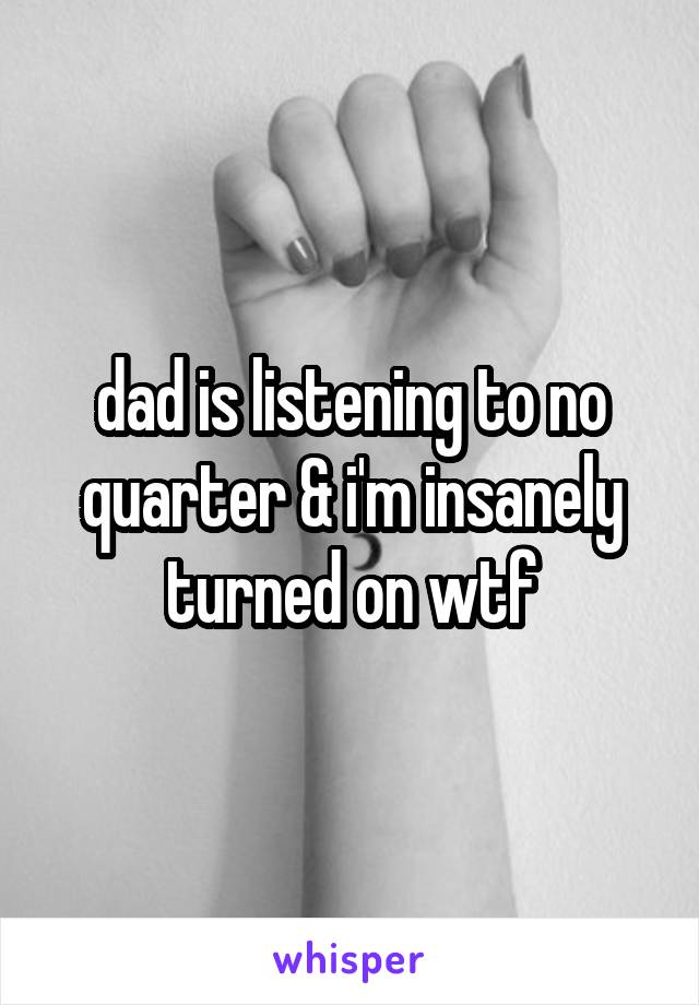 dad is listening to no quarter & i'm insanely turned on wtf