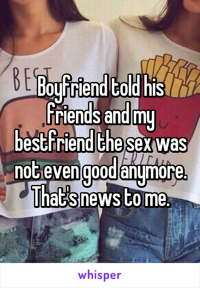 Boyfriend told his friends and my bestfriend the sex was not even good anymore. That's news to me.