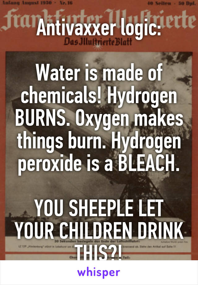 Antivaxxer logic:

Water is made of chemicals! Hydrogen BURNS. Oxygen makes things burn. Hydrogen peroxide is a BLEACH.

YOU SHEEPLE LET YOUR CHILDREN DRINK THIS?!