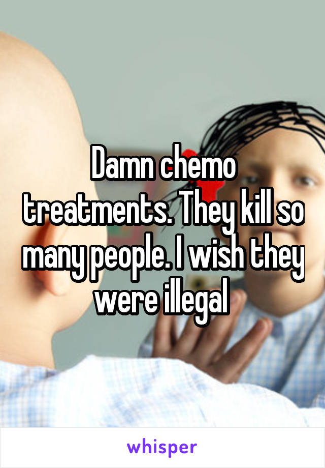 Damn chemo treatments. They kill so many people. I wish they were illegal 