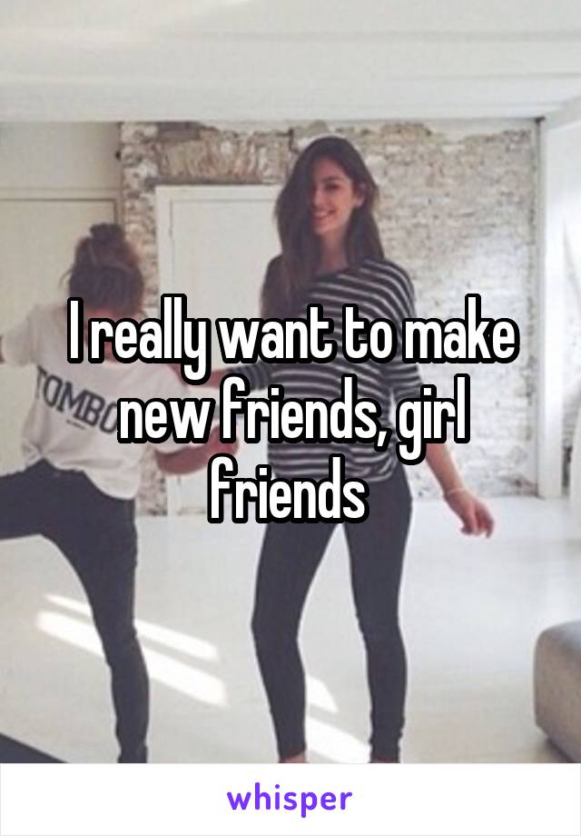 I really want to make new friends, girl friends 