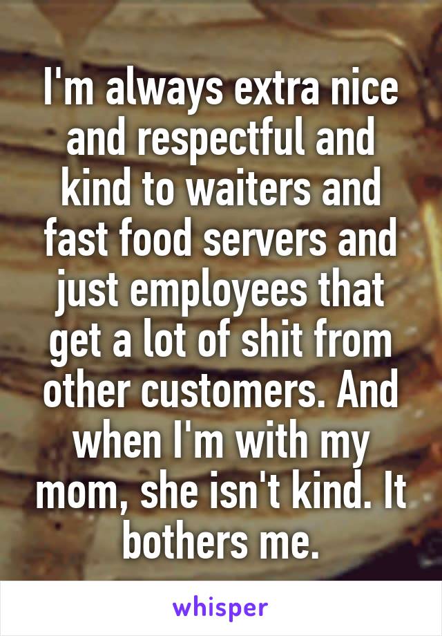 I'm always extra nice and respectful and kind to waiters and fast food servers and just employees that get a lot of shit from other customers. And when I'm with my mom, she isn't kind. It bothers me.