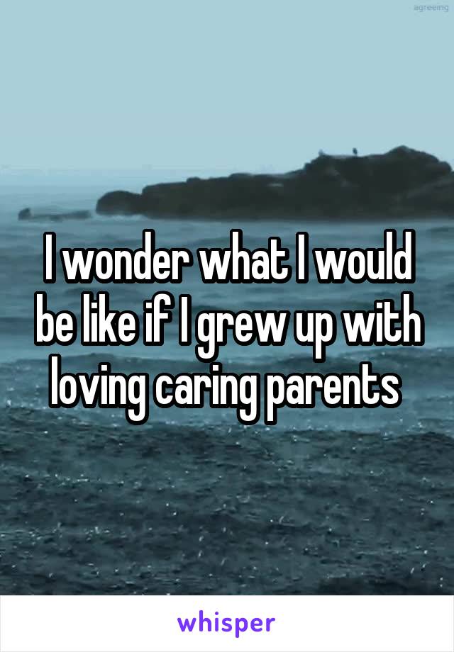 I wonder what I would be like if I grew up with loving caring parents 