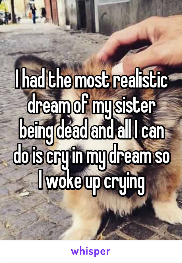 I had the most realistic dream of my sister being dead and all I can do is cry in my dream so I woke up crying