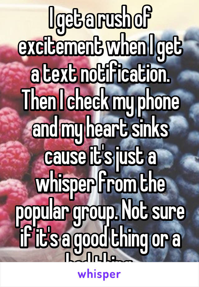 I get a rush of excitement when I get a text notification. Then I check my phone and my heart sinks cause it's just a whisper from the popular group. Not sure if it's a good thing or a bad thing.