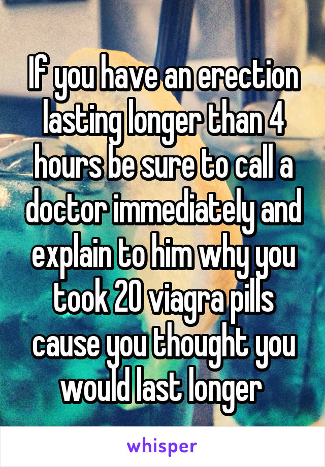 If you have an erection lasting longer than 4 hours be sure to call a doctor immediately and explain to him why you took 20 viagra pills cause you thought you would last longer 